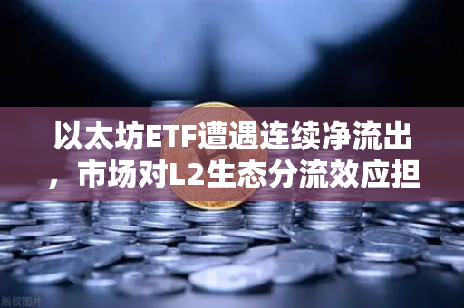 以太坊ETF遭遇连续净流出，市场对L2生态分流效应担忧加剧
