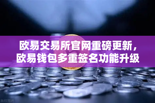 欧易交易所官网重磅更新，欧易钱包多重签名功能升级，支持更多签名方与自定义规则