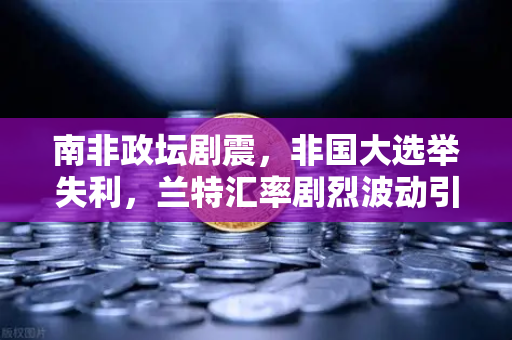 南非政坛剧震，非国大选举失利，兰特汇率剧烈波动引发全球关注