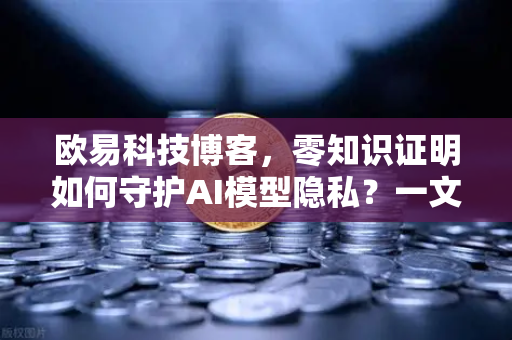 欧易科技博客，零知识证明如何守护AI模型隐私？一文讲透
