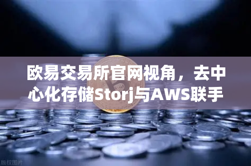 欧易交易所官网视角，去中心化存储Storj与AWS联手，混合云存储方案如何重塑行业？