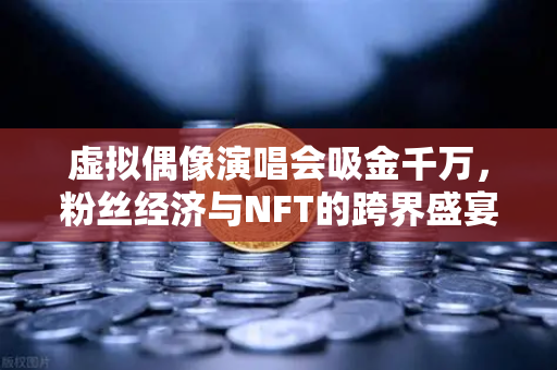 虚拟偶像演唱会吸金千万，粉丝经济与NFT的跨界盛宴如何引爆Z世代财富浪潮？