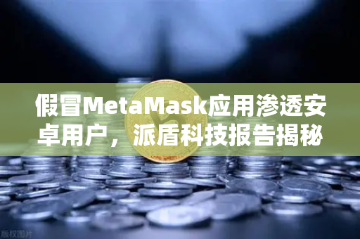 假冒MetaMask应用渗透安卓用户，派盾科技报告揭秘，欧易交易所提供安全指南