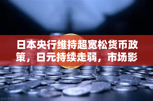 日本央行维持超宽松货币政策，日元持续走弱，市场影响与投资策略深度解析