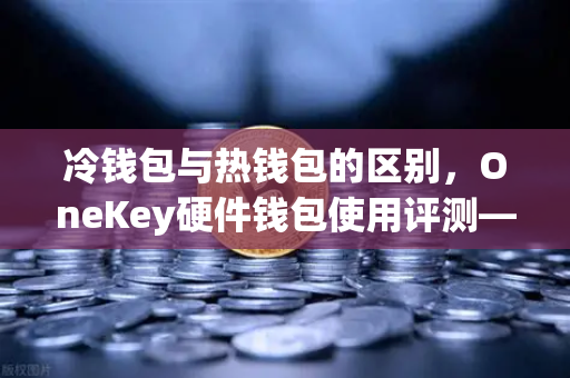 冷钱包与热钱包的区别，OneKey硬件钱包使用评测—欧易交易所官网安全存储指南