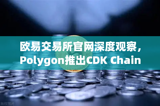 欧易交易所官网深度观察，Polygon推出CDK Chain，游戏项目加速布局Web3生态
