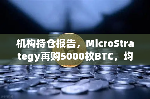 机构持仓报告，MicroStrategy再购5000枚BTC，均价成本上移，加密市场风向标再亮绿灯