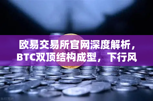 欧易交易所官网深度解析，BTC双顶结构成型，下行风险加剧
