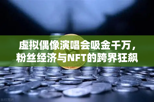 虚拟偶像演唱会吸金千万，粉丝经济与NFT的跨界狂飙