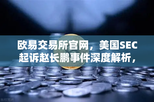 欧易交易所官网，美国SEC起诉赵长鹏事件深度解析，加密市场何去何从？