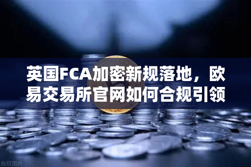 英国FCA加密新规落地，欧易交易所官网如何合规引领市场变革？