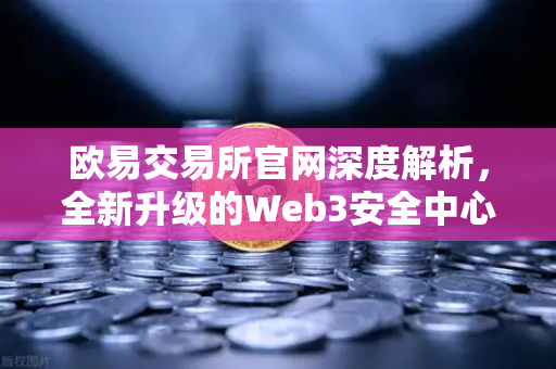 欧易交易所官网深度解析，全新升级的Web3安全中心如何筑牢数字资产防线？