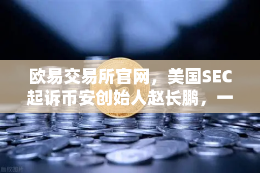 欧易交易所官网，美国SEC起诉币安创始人赵长鹏，一场加密世界的监管风暴