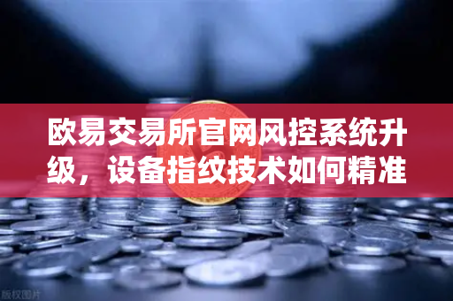 欧易交易所官网风控系统升级，设备指纹技术如何精准侦测异常登录