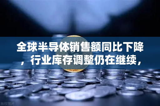 全球半导体销售额同比下降，行业库存调整仍在继续，深度解析市场趋势与投资机遇