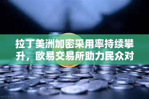 拉丁美洲加密采用率持续攀升，欧易交易所助力民众对抗本国货币贬值
