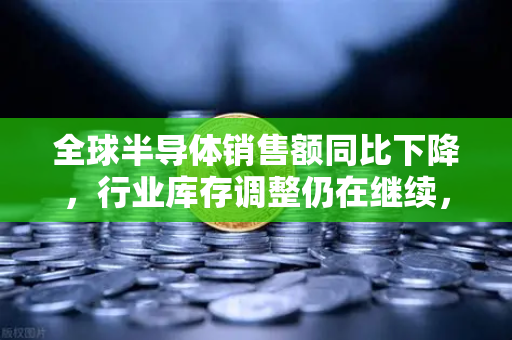 全球半导体销售额同比下降，行业库存调整仍在继续，市场何时迎来拐点？