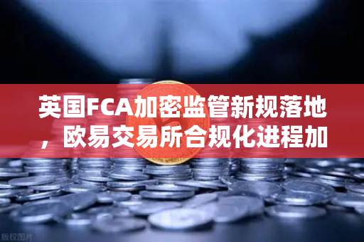 英国FCA加密监管新规落地，欧易交易所合规化进程加速，投资者需关注这些变化