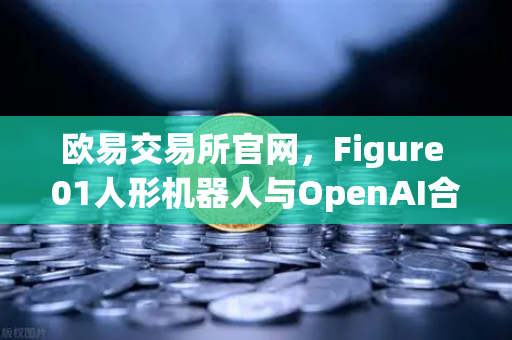 欧易交易所官网，Figure 01人形机器人与OpenAI合作，展现惊人对话能力-第1张图片-欧易交易所