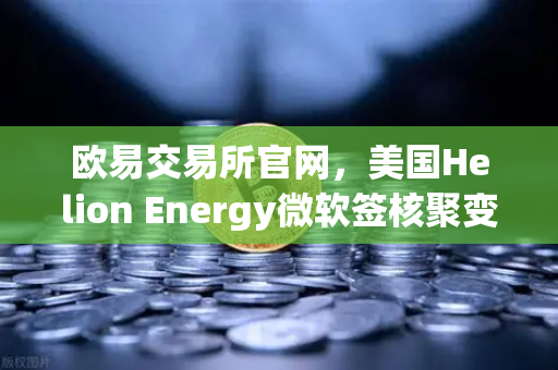欧易交易所官网，美国Helion Energy微软签核聚变供电协议，能源革命引爆加密市场？-第1张图片-欧易交易所