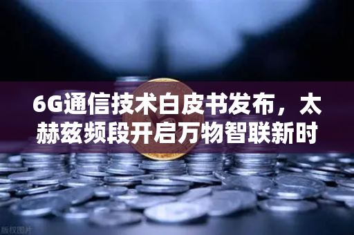 6G通信技术白皮书发布，太赫兹频段开启万物智联新时代