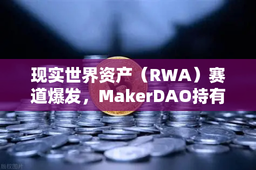 现实世界资产（RWA）赛道爆发，MakerDAO持有的美国国债规模突破历史新高，欧易交易所用户如何把握这一趋势？