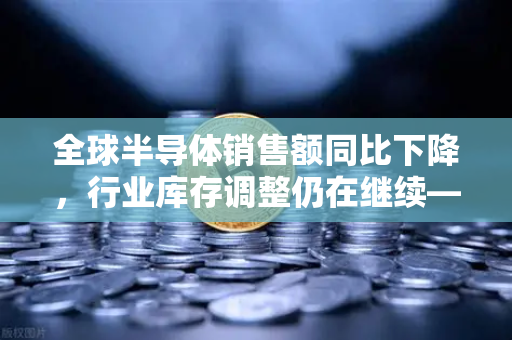 全球半导体销售额同比下降，行业库存调整仍在继续—欧易交易所官网深度解析