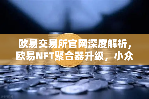 欧易交易所官网深度解析，欧易NFT聚合器升级，小众市场与稀有藏品筛选再进化