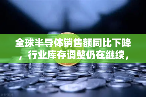 全球半导体销售额同比下降，行业库存调整仍在继续，欧易交易所官网解析市场动态与未来趋势
