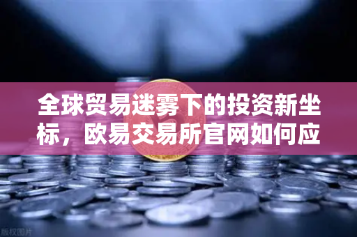 全球贸易迷雾下的投资新坐标，欧易交易所官网如何应对经济变局