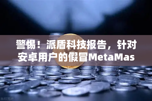 警惕！派盾科技报告，针对安卓用户的假冒MetaMask应用，欧易交易所用户需当心