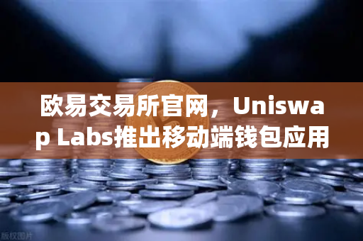 欧易交易所官网，Uniswap Labs推出移动端钱包应用，内置DApp浏览器引爆DeFi新浪潮