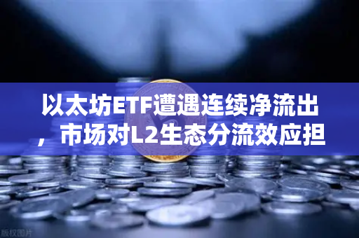 以太坊ETF遭遇连续净流出，市场对L2生态分流效应担忧加剧