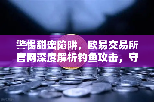 警惕甜蜜陷阱，欧易交易所官网深度解析钓鱼攻击，守护你的数字资产