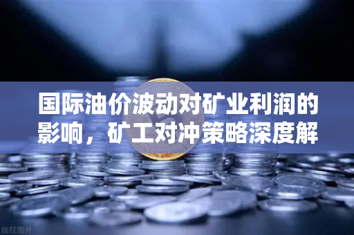 国际油价波动对矿业利润的影响，矿工对冲策略深度解析