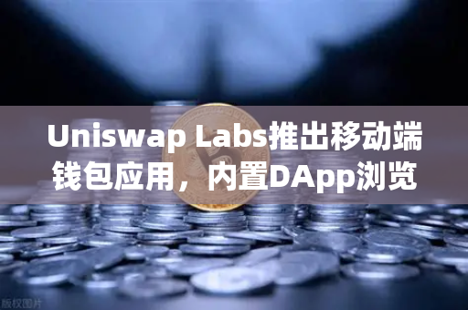 Uniswap Labs推出移动端钱包应用，内置DApp浏览器，Web3入口的革新之路