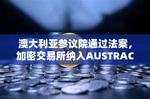 澳大利亚参议院通过法案，加密交易所纳入AUSTRAC监管，全球合规浪潮下的新变局