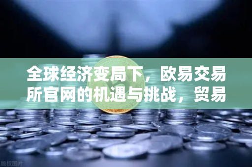 全球经济变局下，欧易交易所官网的机遇与挑战，贸易保护主义抬头，投资者如何布局？