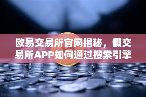 欧易交易所官网揭秘，假交易所APP如何通过搜索引擎广告设局骗钱