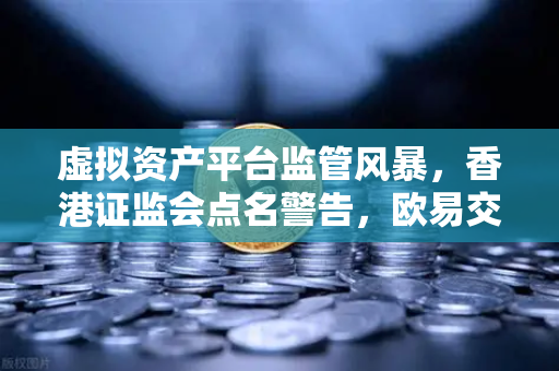 虚拟资产平台监管风暴，香港证监会点名警告，欧易交易所用户需警惕