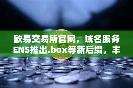 欧易交易所官网，域名服务ENS推出.box等新后缀，丰富Web3身份体系