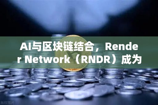 AI与区块链结合，Render Network（RNDR）成为AI算力龙头