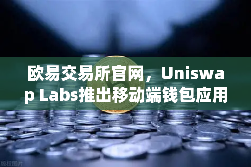 欧易交易所官网，Uniswap Labs推出移动端钱包应用，内置DApp浏览器，DeFi生态再升级