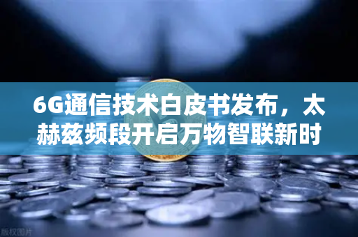 6G通信技术白皮书发布，太赫兹频段开启万物智联新时代