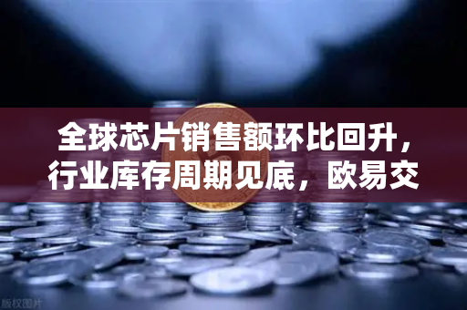 全球芯片销售额环比回升，行业库存周期见底，欧易交易所官网深度解析市场新动向