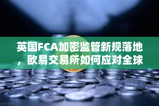 英国FCA加密监管新规落地，欧易交易所如何应对全球合规化浪潮？