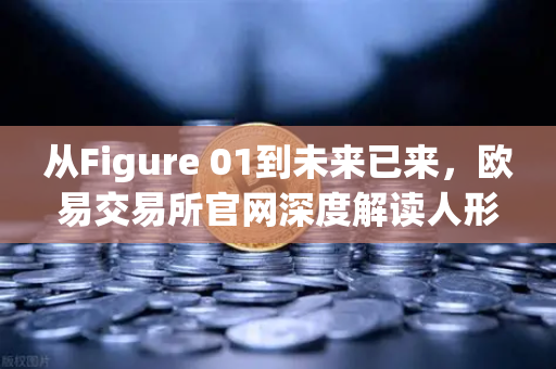 从Figure 01到未来已来，欧易交易所官网深度解读人形机器人革命