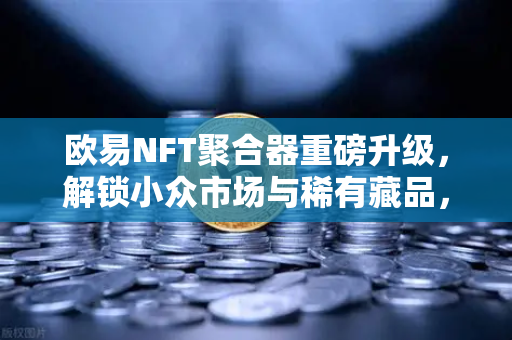 欧易NFT聚合器重磅升级，解锁小众市场与稀有藏品，挖掘数字资产新蓝海