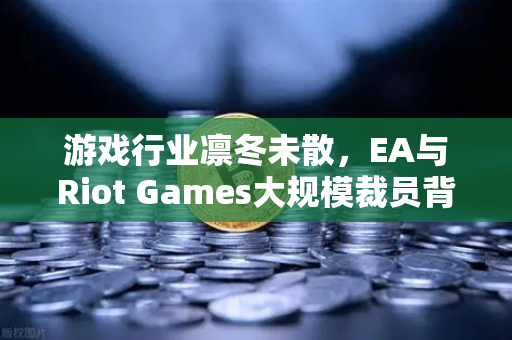 游戏行业凛冬未散，EA与Riot Games大规模裁员背后的行业变局与生存指南