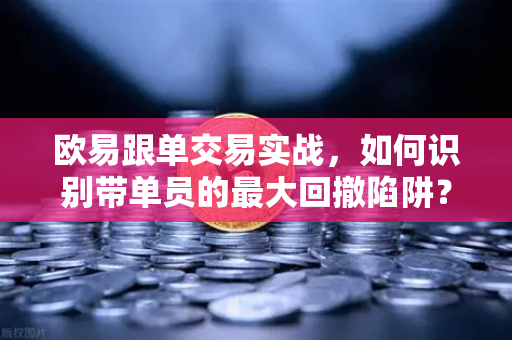 欧易跟单交易实战，如何识别带单员的最大回撤陷阱？
